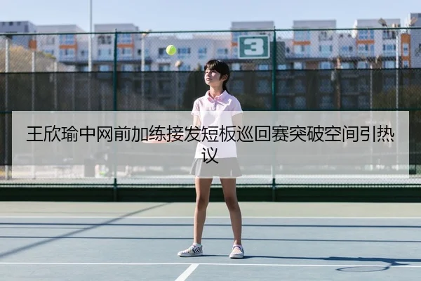 王欣瑜中网前加练接发短板巡回赛突破空间引热议 - 8868tiyu