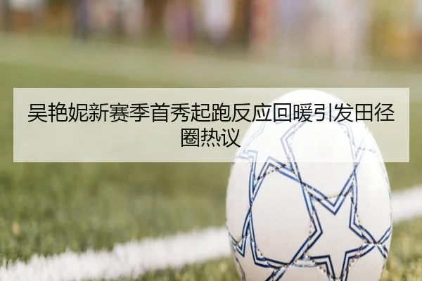 吴艳妮新赛季首秀起跑反应回暖引发田径圈热议 - 8868tiyu